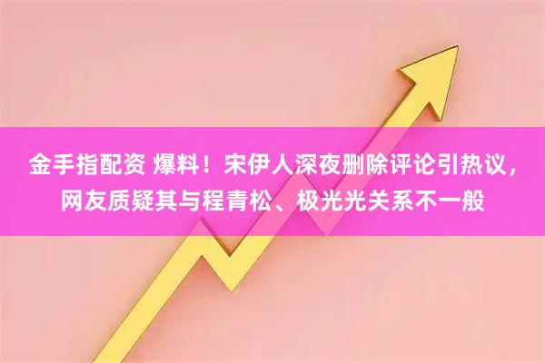 金手指配资 爆料！宋伊人深夜删除评论引热议，网友质疑其与程青松、极光光关系不一般