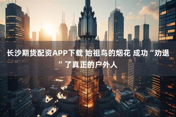 长沙期货配资APP下载 始祖鸟的烟花 成功“劝退”了真正的户外人