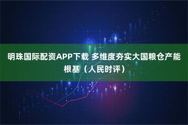 明珠国际配资APP下载 多维度夯实大国粮仓产能根基（人民时评）