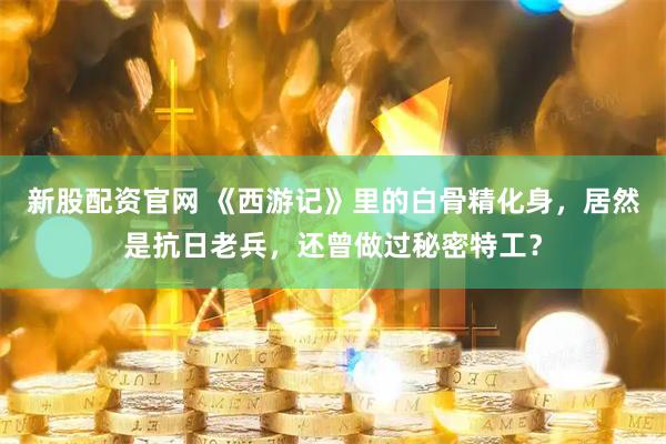 新股配资官网 《西游记》里的白骨精化身，居然是抗日老兵，还曾做过秘密特工？
