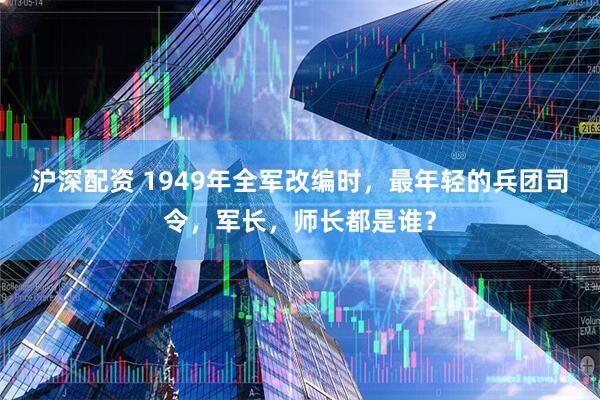 沪深配资 1949年全军改编时，最年轻的兵团司令，军长，师长都是谁？