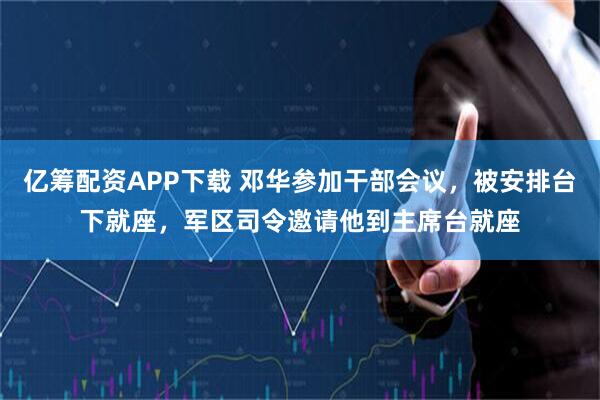 亿筹配资APP下载 邓华参加干部会议，被安排台下就座，军区司令邀请他到主席台就座