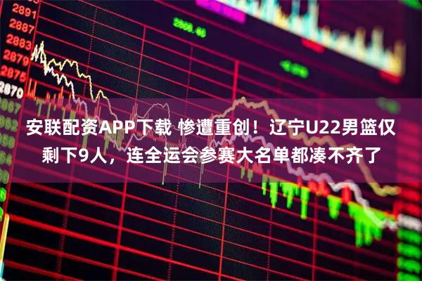 安联配资APP下载 惨遭重创!辽宁U22男篮仅剩下9人,连全运会参赛大名单都凑不齐了