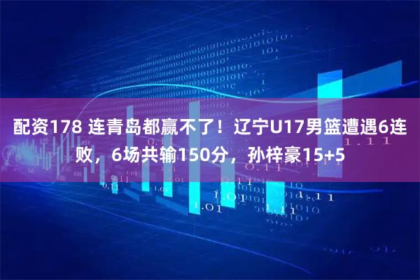 配资178 连青岛都赢不了!辽宁U17男篮遭遇6连败,6场共输150分,孙梓豪15+5