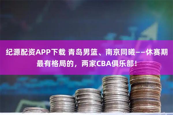 纪源配资APP下载 青岛男篮、南京同曦——休赛期最有格局的，两家CBA俱乐部！