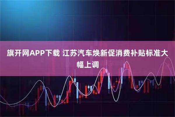 旗开网APP下载 江苏汽车焕新促消费补贴标准大幅上调