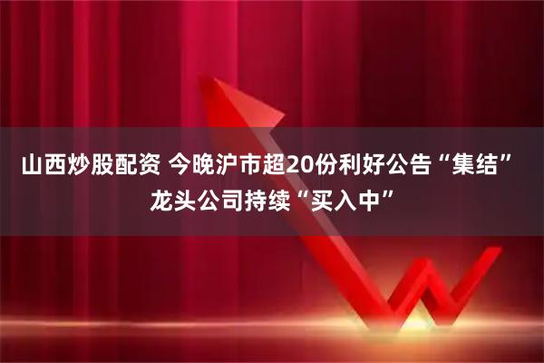 山西炒股配资 今晚沪市超20份利好公告“集结” 龙头公司持续“买入中”