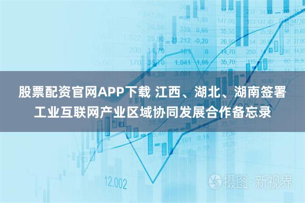 股票配资官网APP下载 江西、湖北、湖南签署工业互联网产业区域协同发展合作备忘录