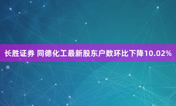 长胜证券 同德化工最新股东户数环比下降10.02%