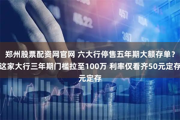 郑州股票配资网官网 六大行停售五年期大额存单？这家大行三年期门槛拉至100万 利率仅看齐50元定存