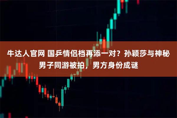 牛达人官网 国乒情侣档再添一对？孙颖莎与神秘男子同游被拍，男方身份成谜