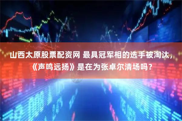山西太原股票配资网 最具冠军相的选手被淘汰，《声鸣远扬》是在为张卓尔清场吗？
