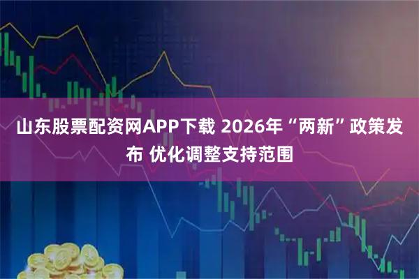 山东股票配资网APP下载 2026年“两新”政策发布 优化调整支持范围