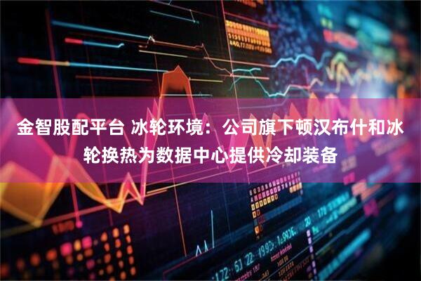 金智股配平台 冰轮环境：公司旗下顿汉布什和冰轮换热为数据中心提供冷却装备
