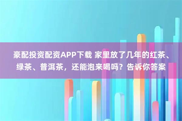 豪配投资配资APP下载 家里放了几年的红茶、绿茶、普洱茶，还能泡来喝吗？告诉你答案