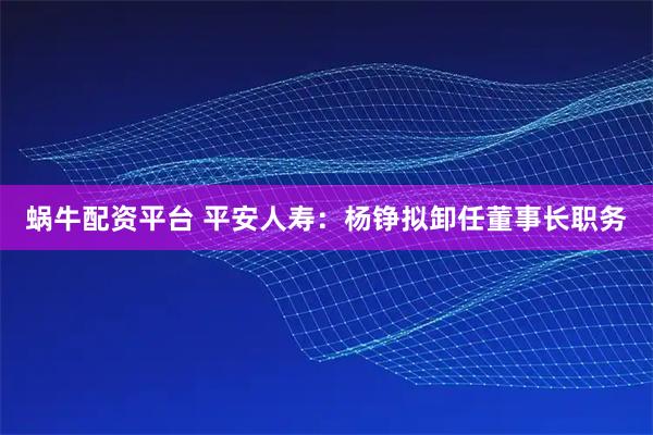 蜗牛配资平台 平安人寿：杨铮拟卸任董事长职务