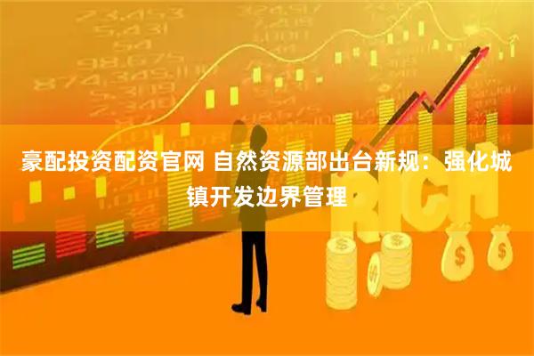 豪配投资配资官网 自然资源部出台新规：强化城镇开发边界管理