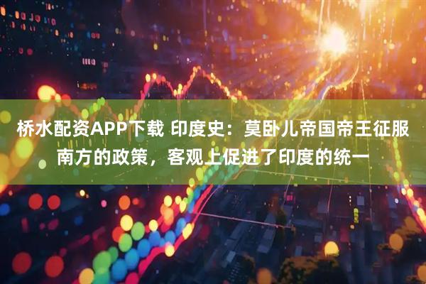 桥水配资APP下载 印度史：莫卧儿帝国帝王征服南方的政策，客观上促进了印度的统一