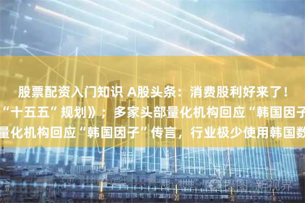股票配资入门知识 A股头条：消费股利好来了！国务院批复《扩大消费“十五五”规划》；多家头部量化机构回应“韩国因子”传言，行业极少使用韩国数据