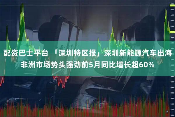 配资巴士平台 「深圳特区报」深圳新能源汽车出海非洲市场势头强劲前5月同比增长超60%