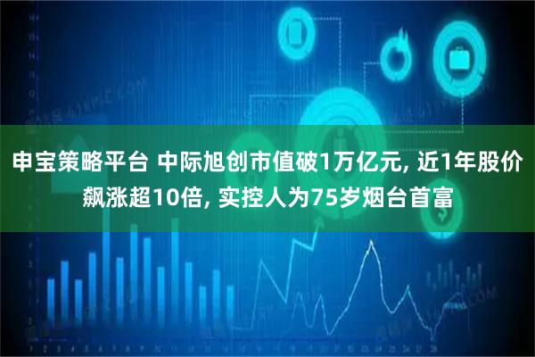 申宝策略平台 中际旭创市值破1万亿元, 近1年股价飙涨超10倍, 实控人为75岁烟台首富