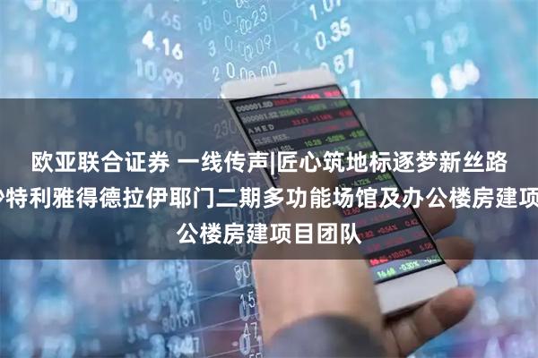 欧亚联合证券 一线传声|匠心筑地标逐梦新丝路——记沙特利雅得德拉伊耶门二期多功能场馆及办公楼房建项目团队