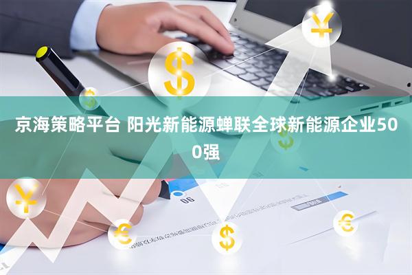 京海策略平台 阳光新能源蝉联全球新能源企业500强