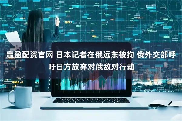 赢盈配资官网 日本记者在俄远东被拘 俄外交部呼吁日方放弃对俄敌对行动