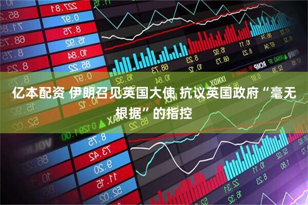 亿本配资 伊朗召见英国大使 抗议英国政府“毫无根据”的指控